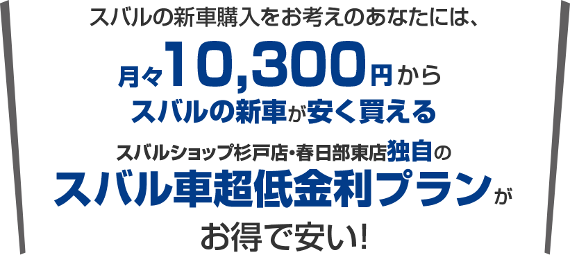 スバルの新車購入をお考えのあなたには、月々10,300円から新車に乗れるスバルショップ杉戸店・春日部東店独自のスバル車超低金利プランがお得で安い！