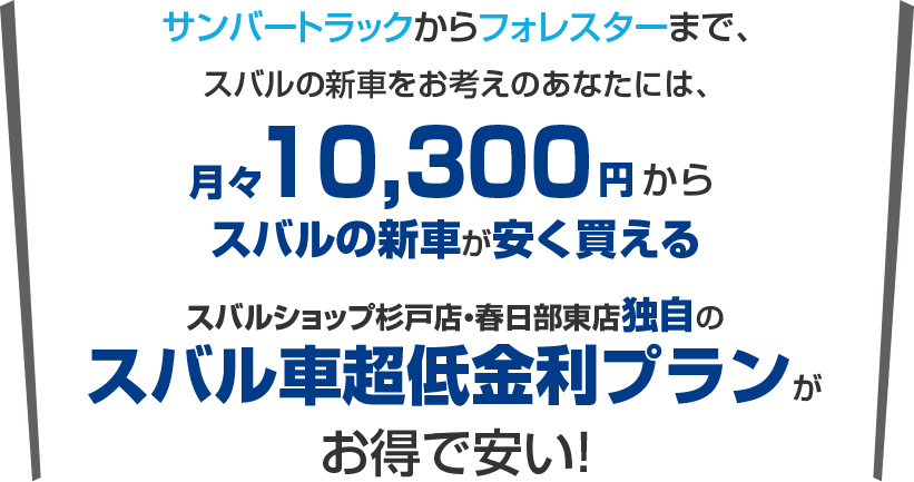 サンバートラックからフォレスターまで、スバルの新車購入をお考えのあなたには、月々10,300円から新車に乗れるスバルショップ杉戸店・春日部東店独自のスバル車超低金利プランがお得で安い！